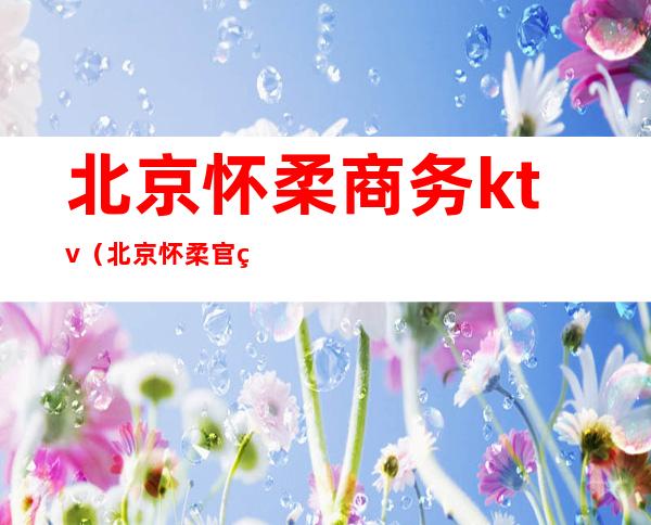 北京怀柔商务ktv(北京怀柔官网)