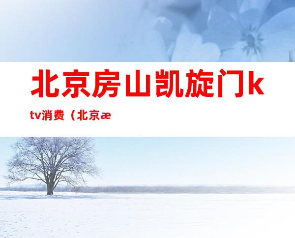 北京房山凯旋门ktv消费(北京房山凯旋门ktv消费怎么样)