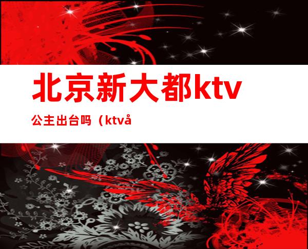 北京新大都ktv公主出台吗(ktv公主出台快餐)