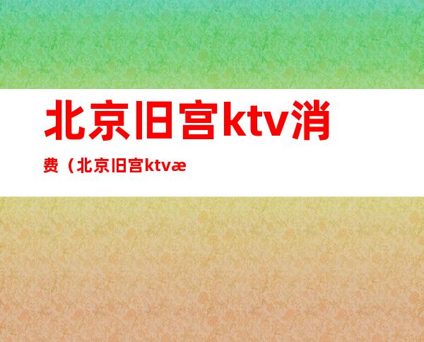 北京旧宫ktv消费（北京旧宫ktv消费怎么样）