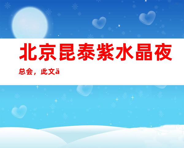 北京昆泰紫水晶夜总会,此文介绍这家店详情让你少踩坑