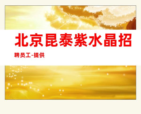北京昆泰紫水晶招聘员工-提供住宿-20场上班轻松