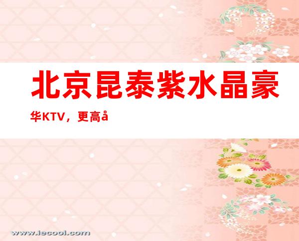 北京昆泰紫水晶豪华KTV,更高夜总会包厢消费指南