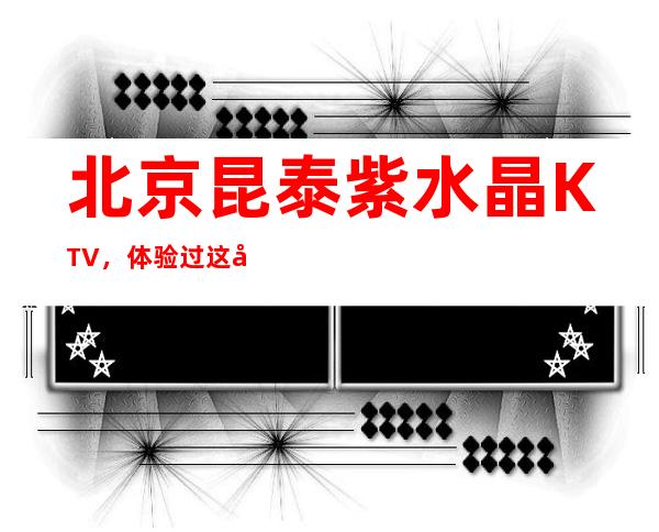 北京昆泰紫水晶KTV，体验过这家店让人流连忘返