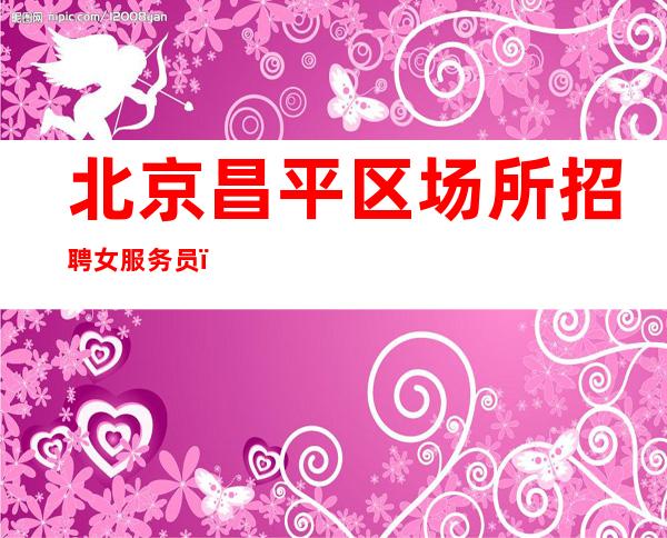 北京昌平区场所招聘女服务员(可兼职工资)+场