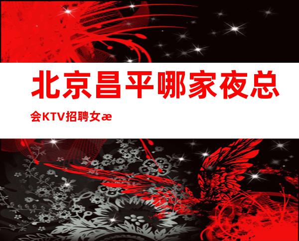 北京昌平哪家夜总会KTV招聘女服务员生意稳定