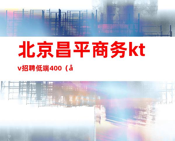 北京昌平商务ktv招聘低端400(北京平谷ktv招聘)