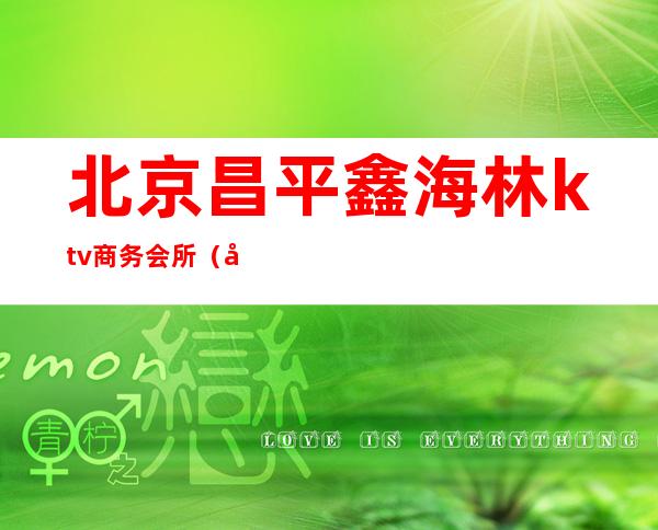 北京昌平鑫海林ktv商务会所(北京昌平鑫海林ktv商务会所怎么样)