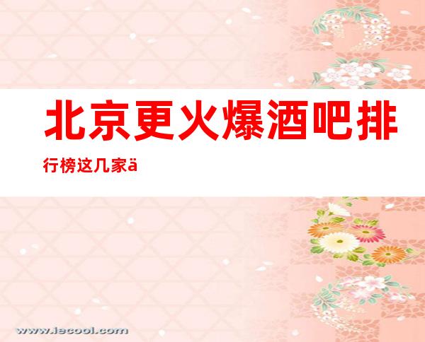 北京更火爆酒吧排行榜这几家一定有你想去的北京小酒吧会所