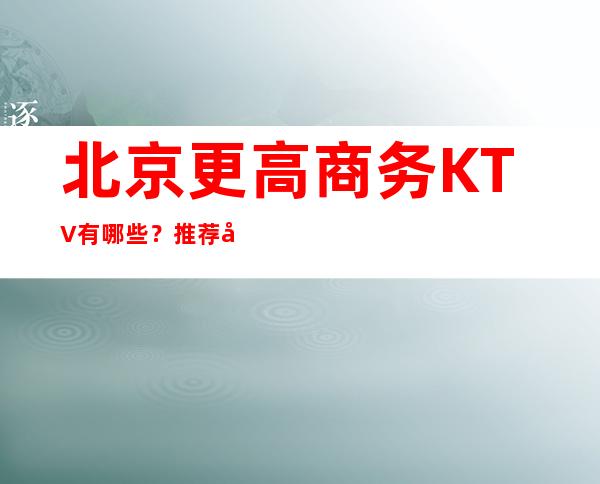 北京更高商务KTV有哪些？推荐十家总有适合你的