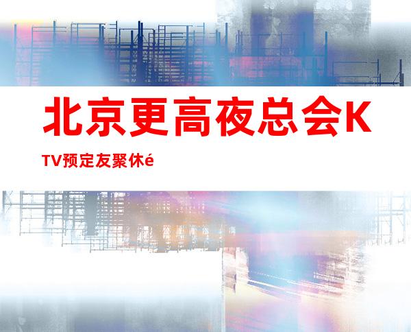 北京更高夜总会KTV预定友聚休闲,情感宣泄的好去处!