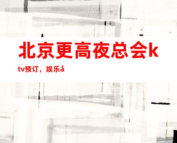 北京更高夜总会ktv预订,娱乐好享受。