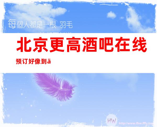 北京更高酒吧在线预订好像到位-北京酒吧卡座预定