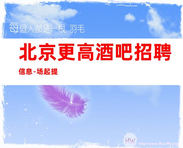 北京更高酒吧招聘信息-场起提供住宿无任何杂费