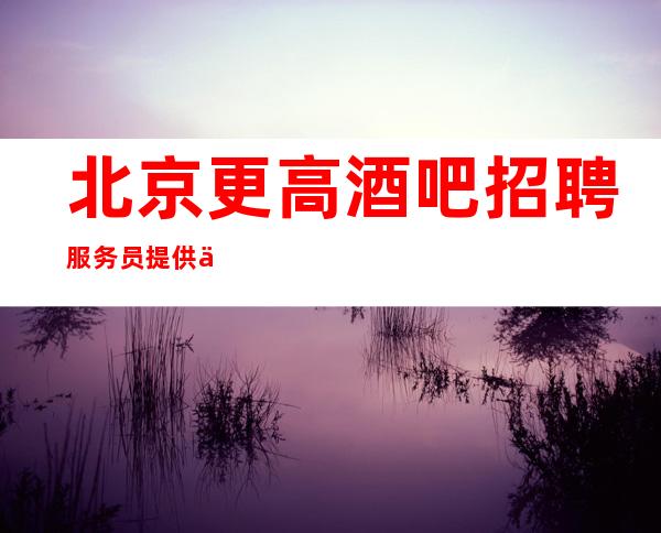 北京更高酒吧招聘服务员提供住宿报销机票