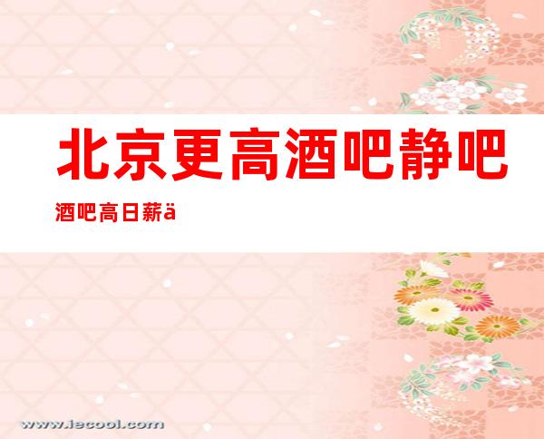 北京更高酒吧 静吧 酒吧 高日薪 不压不扣,食宿无忧,无任务