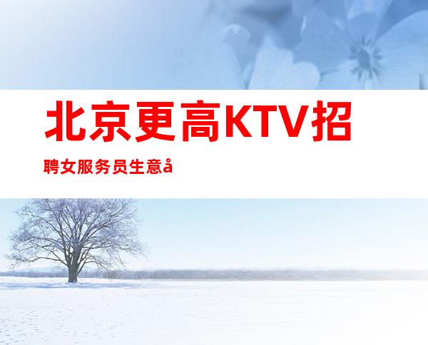 北京更高KTV招聘女服务员生意好,场工资靠谱,无费用