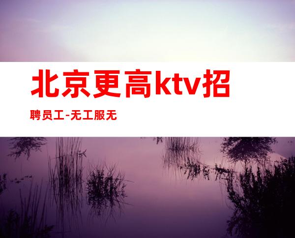 北京更高ktv招聘员工-无工服无ic卡(天天爆满)