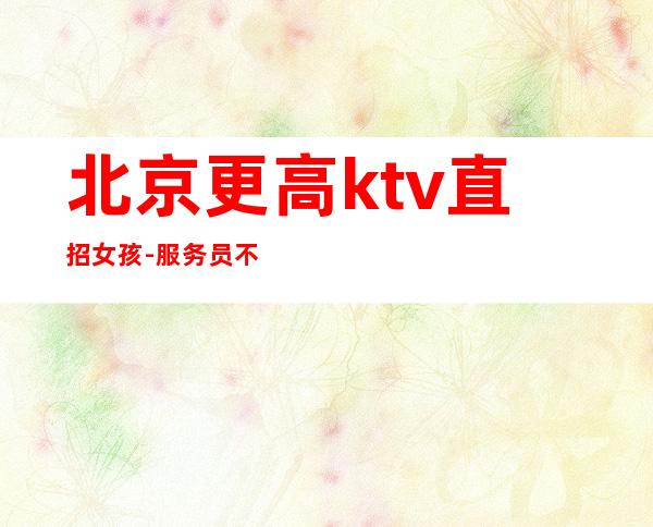 北京更高ktv直招女孩-服务员 不压工资每天