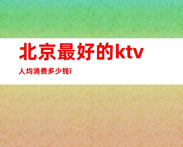 北京最好的ktv人均消费多少钱(北京最便宜的ktv)