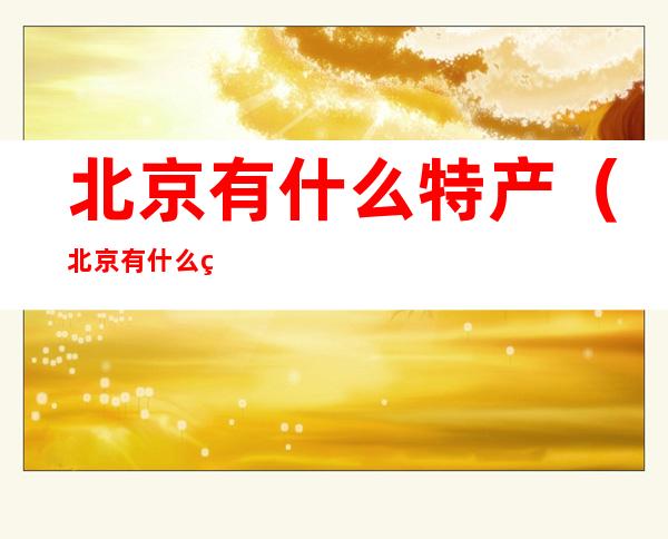 北京有什么特产(北京有什么特产好吃的能带走的)