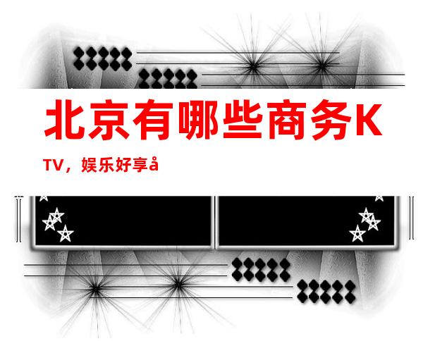 北京有哪些商务KTV,娱乐好享受。