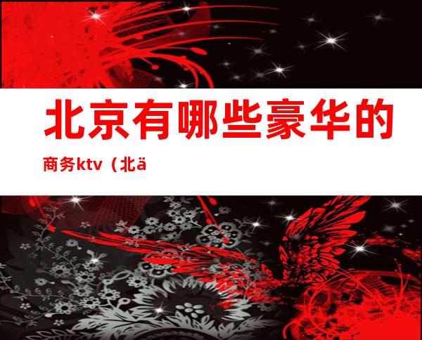 北京有哪些豪华的商务ktv(北京哪里豪华)
