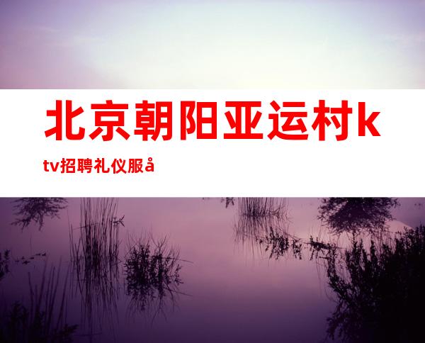 北京朝阳亚运村ktv招聘礼仪服务员 -