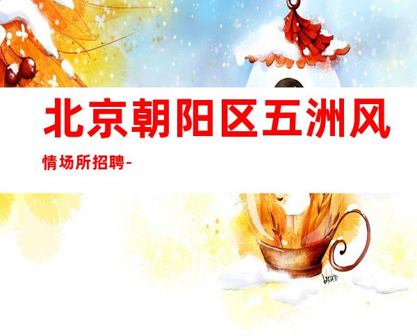 北京朝阳区五洲风情场所招聘-就直接上班客人没有选择的余地