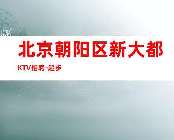 北京朝阳区新大都KTV招聘-起步高薪生意稳定