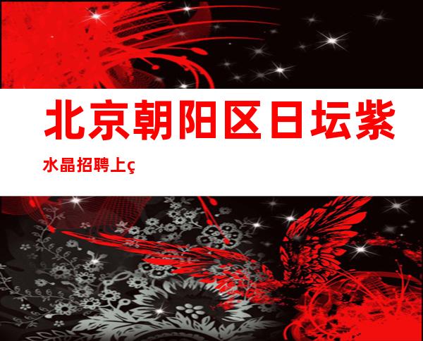 北京朝阳区日坛紫水晶招聘/上班稳定轻松工资安排住宿
