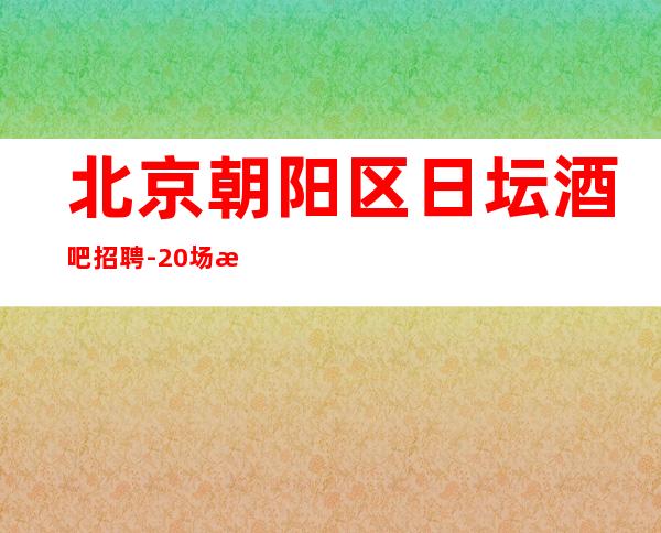 北京朝阳区日坛酒吧招聘-20场 无卡.无任务.无押金费用