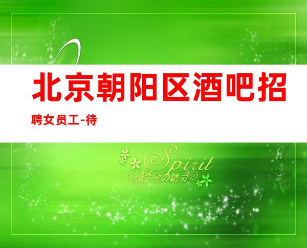北京朝阳区酒吧招聘女员工-待遇全行业领先 新人特殊照顾
