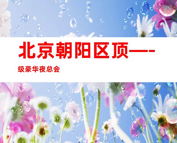 北京朝阳区 顶—-级豪华夜总会,公司直聘服务员,缺口大,好上班