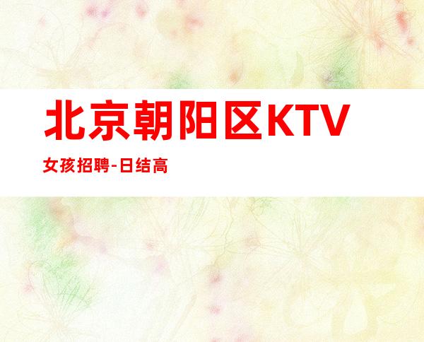 北京朝阳区KTV女孩招聘-日结高薪1500起 稳定赚钱不靠谱勿扰