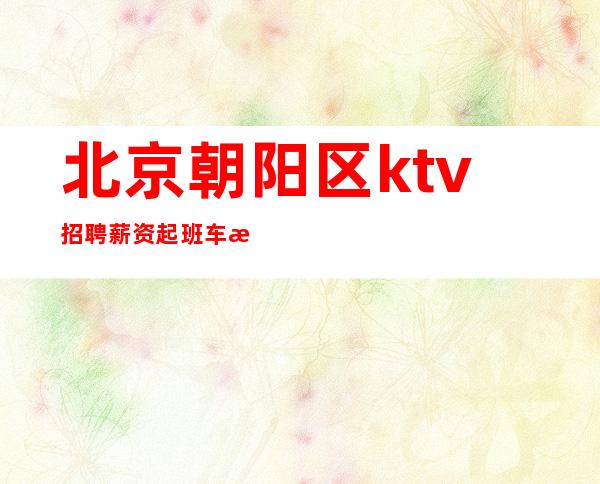 北京朝阳区ktv招聘/薪资起班车接送不办卡不检查