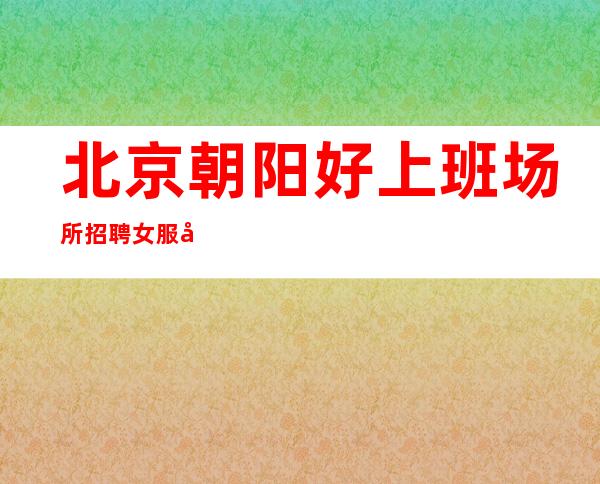 北京朝阳好上班场所招聘女服务员,上不封顶,保上班,无费用