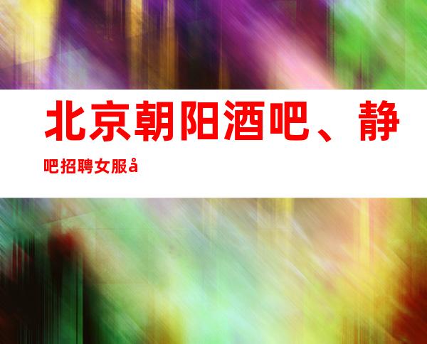 北京朝阳酒吧、静吧招聘女服务员、满房排队！