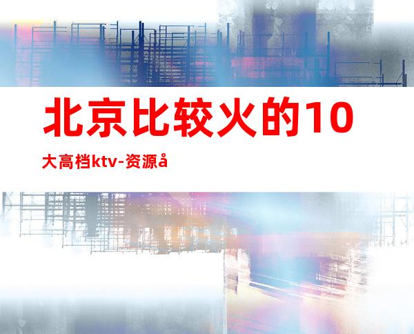 北京比较火的10大高档ktv-资源多比较火的10大高档ktv – 南宁兴宁商务KTV