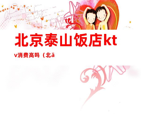 北京泰山饭店ktv消费高吗(北京泰山饭店ktv几百小费)