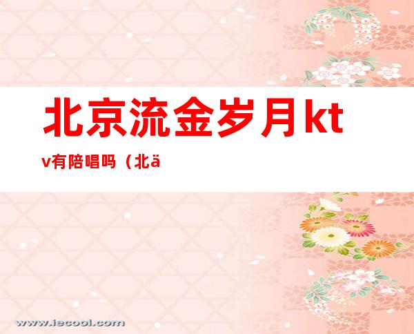北京流金岁月ktv有陪唱吗(北京金时大厦ktv陪唱)