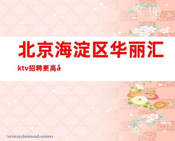 北京海淀区华丽汇ktv招聘/更高商务娱乐会所直聘好上班无费用