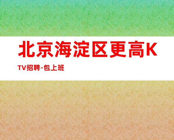 北京海淀区更高KTV招聘-包上班 包住宿 报销飞机票