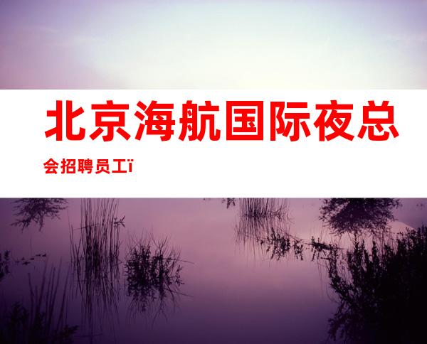 北京海航国际夜总会招聘员工(-20起)赚的速来