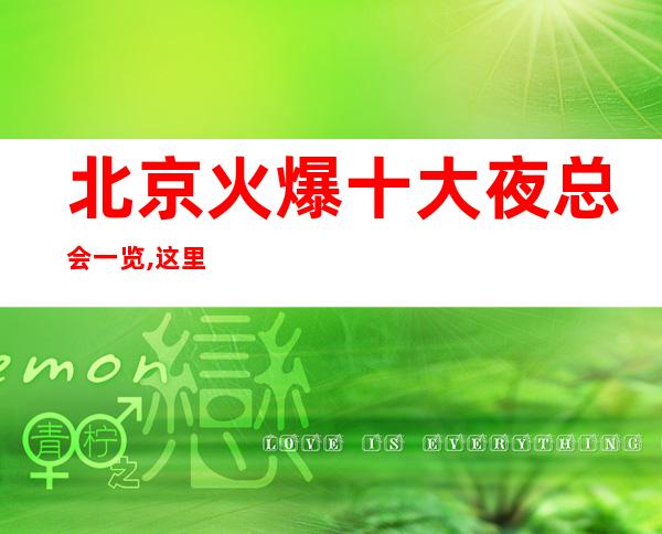 北京火爆十大夜总会一览,这里的几家夜总会商务KTV会所必玩介绍