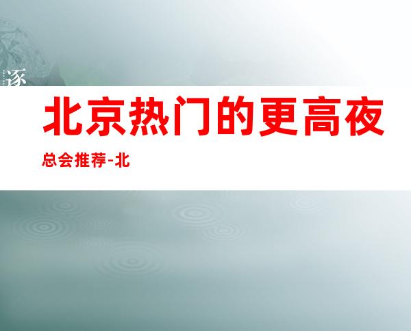 北京热门的更高夜总会推荐-北京日坛精英汇KTV