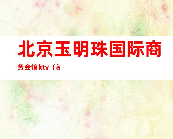 北京玉明珠国际商务会馆ktv(北京玉明珠国际商务会馆(生活天下)怎么样)