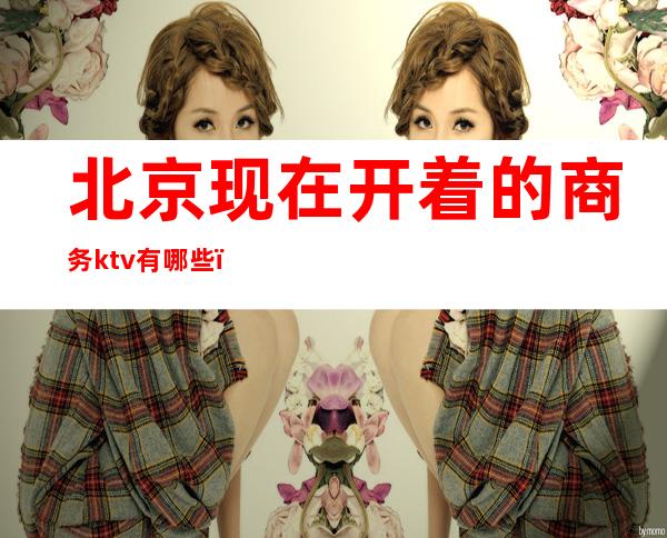 北京现在开着的商务ktv有哪些（北京现在开着的商务ktv有哪些）