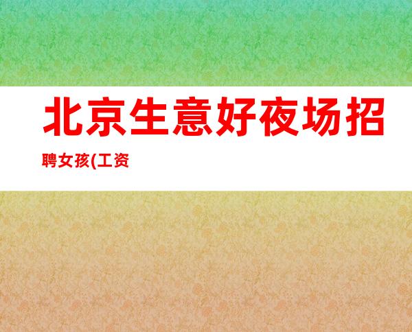 北京生意好夜场招聘女孩(工资日结15+18上班自由 可兼职)
