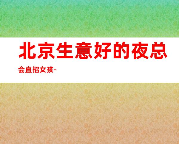 北京生意好的夜总会直招女孩-20场【每天必保2个班】